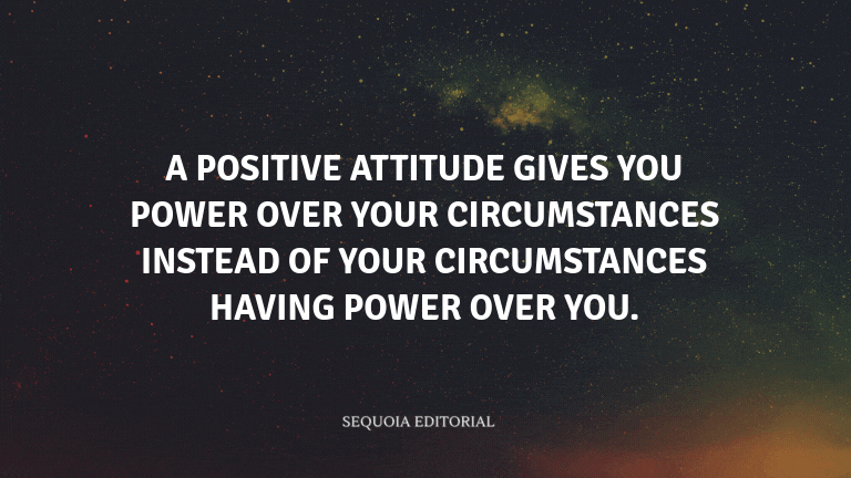 A positive attitude gives you power over your circumstances instead of your circumstances having pow