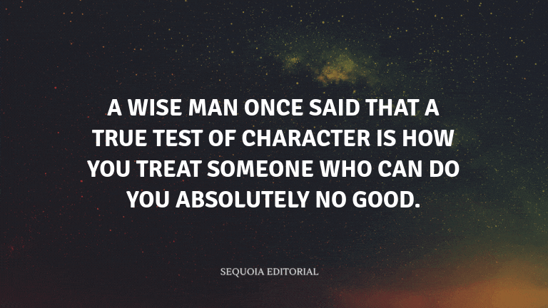 A wise man once said that a true test of character is how you treat someone who can do you absolutel