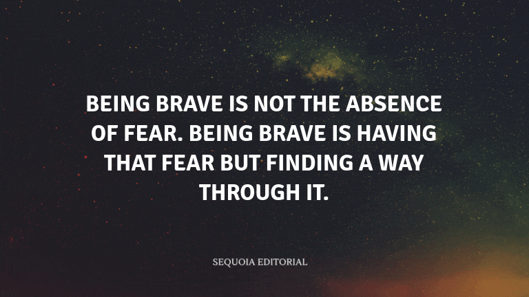 Being brave is not the absence of fear. Being brave is having that fear but finding a way through it