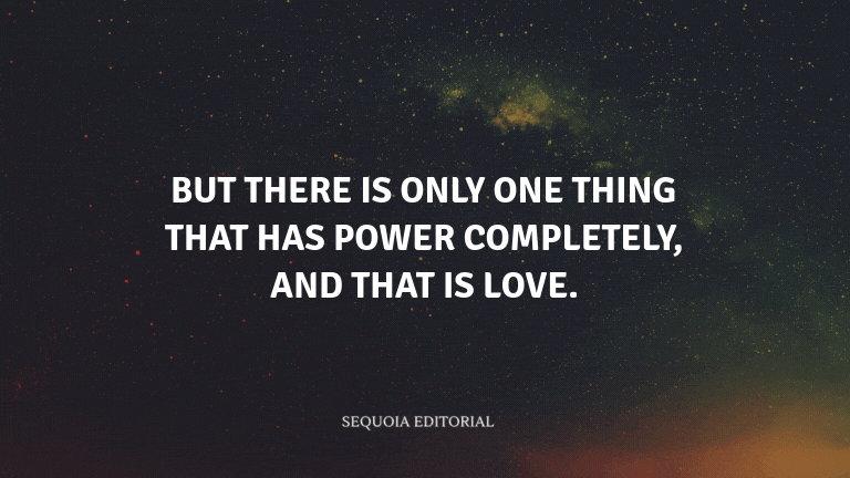 But there is only one thing that has power completely, and that is love.