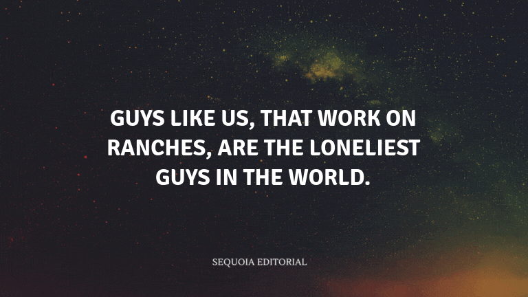 Guys like us, that work on ranches, are the loneliest guys in the world.