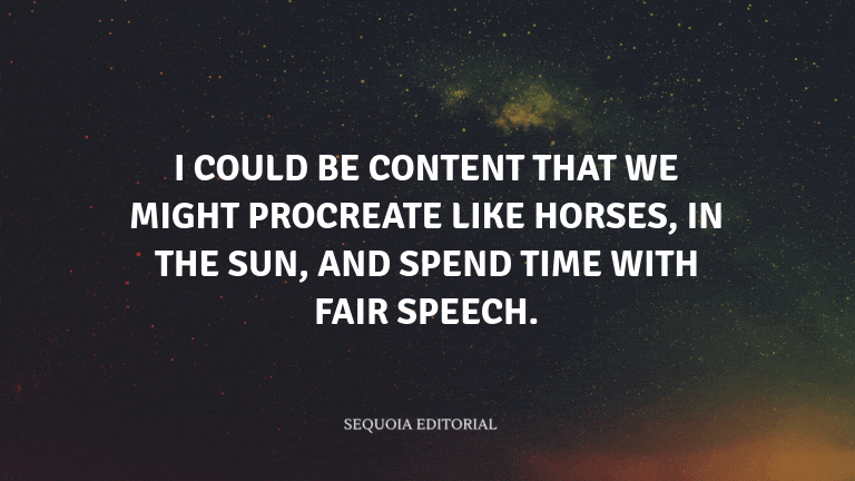 I could be content that we might procreate like horses, in the sun, and spend time with fair speech.