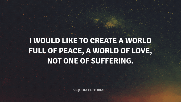 I would like to create a world full of peace, a world of love, not one of suffering.