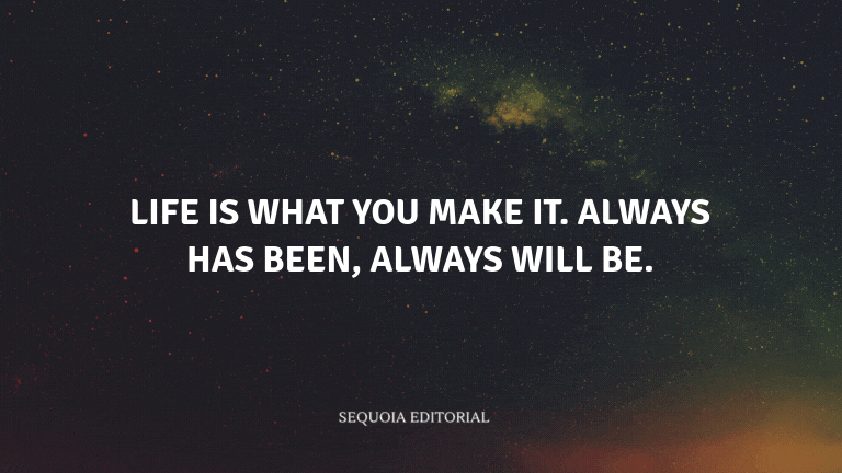 Life is what you make it. Always has been, always will be.