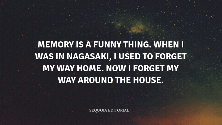 Memory is a funny thing. When I was in Nagasaki, I used to forget my way home. Now I forget my way a
