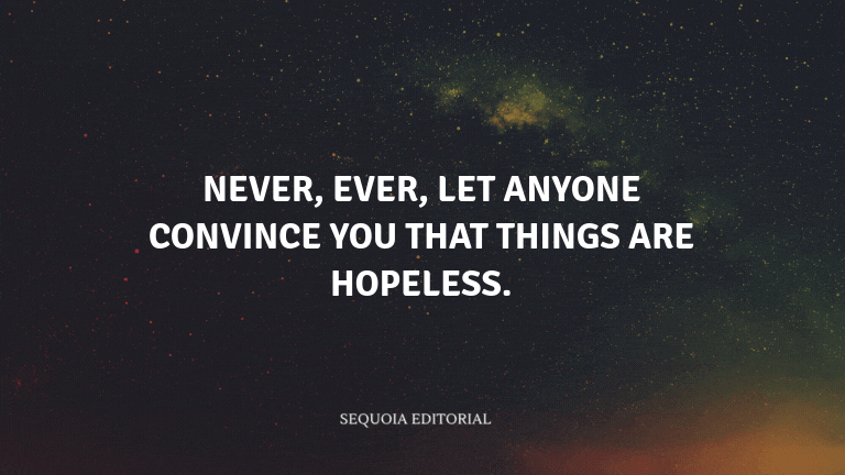 Never, ever, let anyone convince you that things are hopeless.