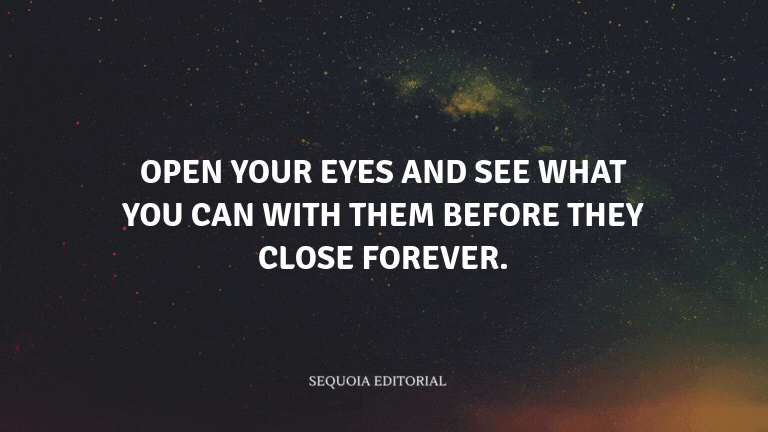 Open your eyes and see what you can with them before they close forever.