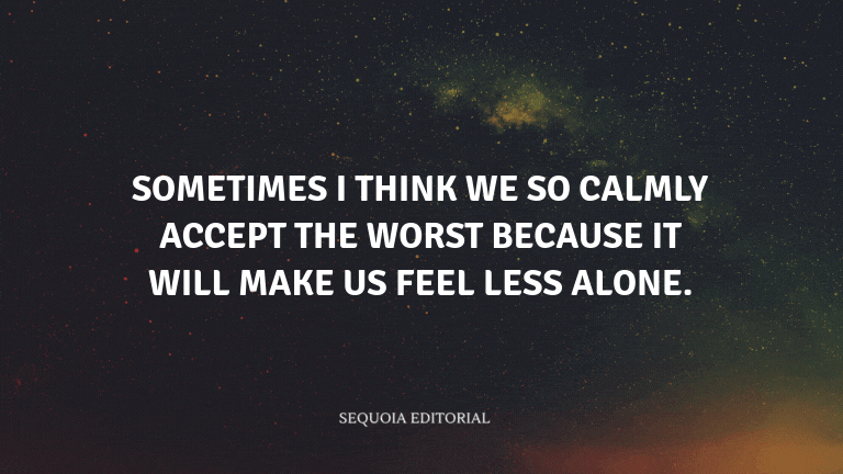 Sometimes I think we so calmly accept the worst because it will make us feel less alone.