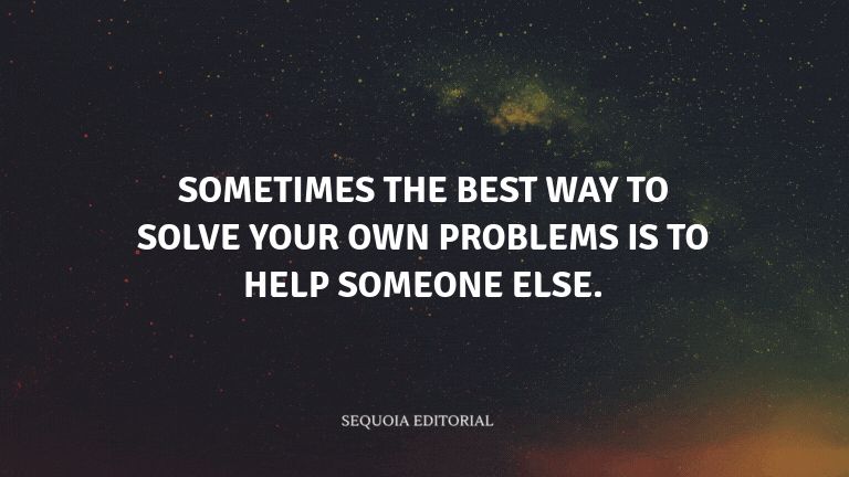 Sometimes the best way to solve your own problems is to help someone else.