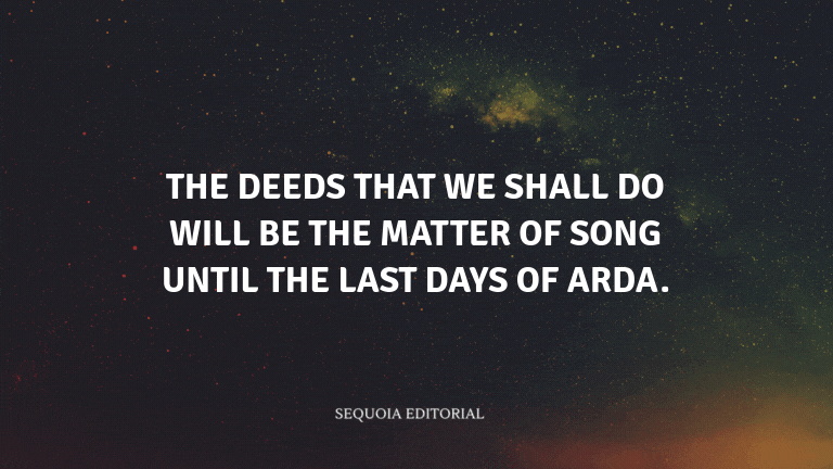 The deeds that we shall do will be the matter of song until the last days of Arda.