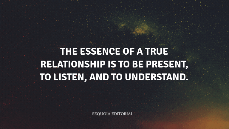 The essence of a true relationship is to be present, to listen, and to understand.