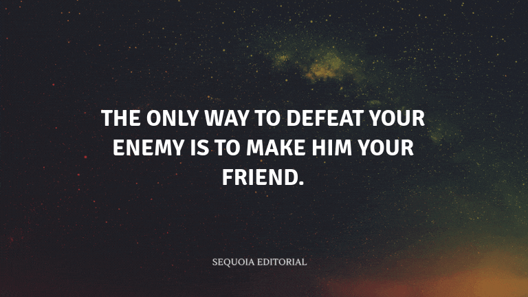 The only way to defeat your enemy is to make him your friend.