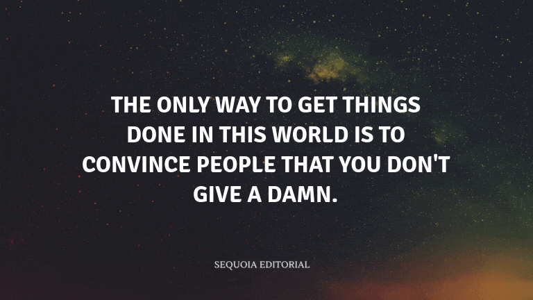 The only way to get things done in this world is to convince people that you don