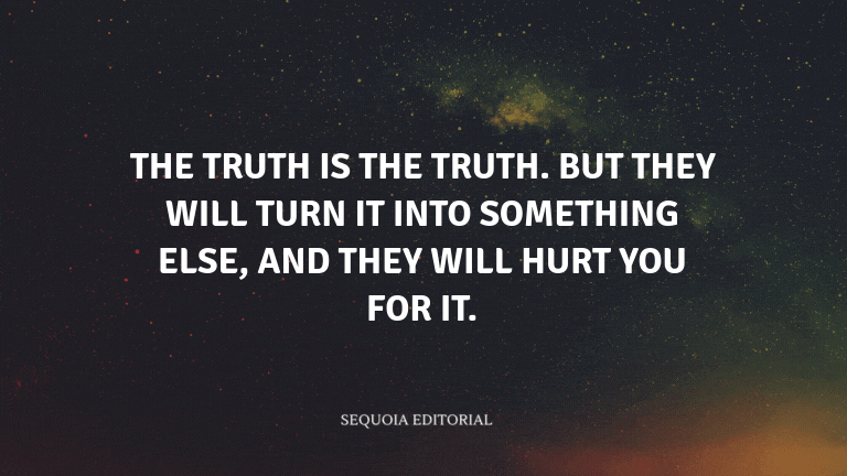 The truth is the truth. But they will turn it into something else, and they will hurt you for it.