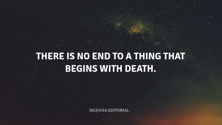 There is no end to a thing that begins with death.
