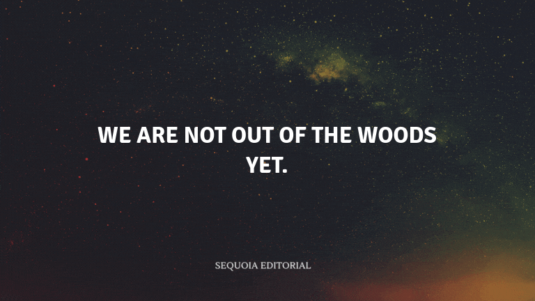 We are not out of the woods yet.