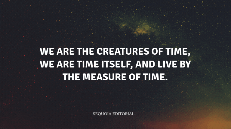We are the creatures of time, we are time itself, and live by the measure of time.