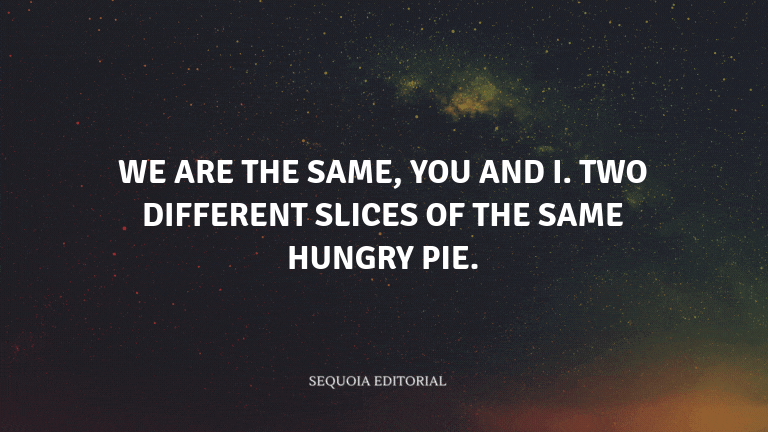We are the same, you and I. Two different slices of the same hungry pie.
