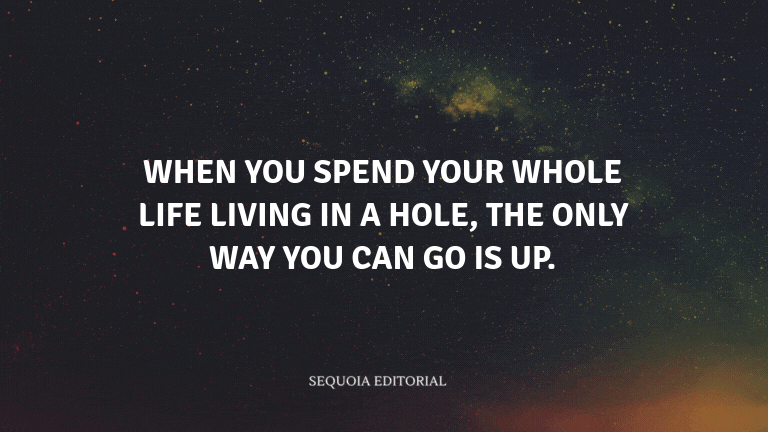 When you spend your whole life living in a hole, the only way you can go is up.